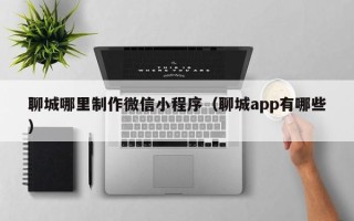 六盘水聊城哪里制作微信小程序（聊城app有哪些）