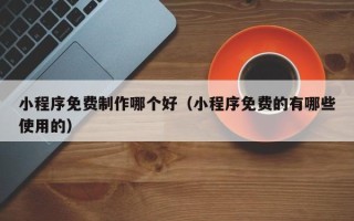 六盘水小程序免费制作哪个好（小程序免费的有哪些使用的）