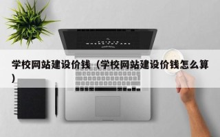六盘水学校网站建设价钱（学校网站建设价钱怎么算）