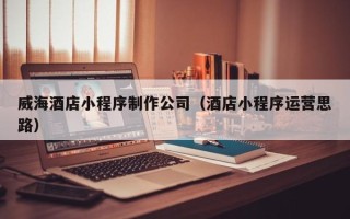 六盘水威海酒店小程序制作公司（酒店小程序运营思路）