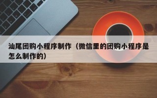 六盘水汕尾团购小程序制作（微信里的团购小程序是怎么制作的）